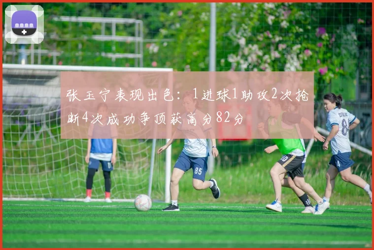 张玉宁表现出色：1进球1助攻2次抢断4次成功争顶获高分82分