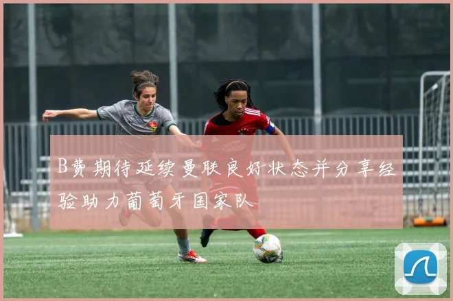 B费期待延续曼联良好状态并分享经验助力葡萄牙国家队