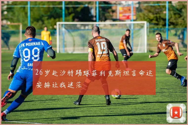 26岁赴沙特踢球菲利克斯坦言命运安排让我迷茫