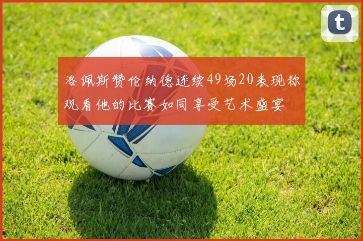 洛佩斯赞伦纳德连续49场20表现称观看他的比赛如同享受艺术盛宴