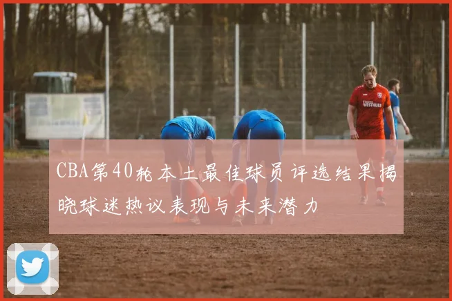 CBA第40轮本土最佳球员评选结果揭晓球迷热议表现与未来潜力