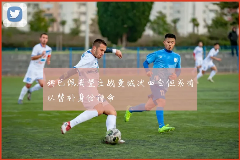 姆巴佩渴望出战曼城次回合但或将以替补身份待命