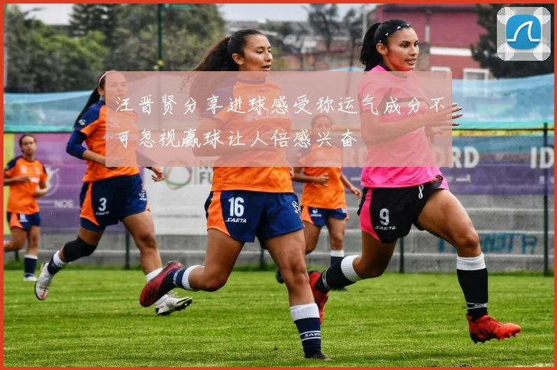 汪晋贤分享进球感受称运气成分不可忽视赢球让人倍感兴奋