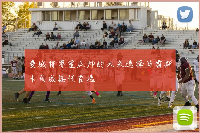 曼城将尊重瓜帅的未来选择马雷斯卡或成接任首选