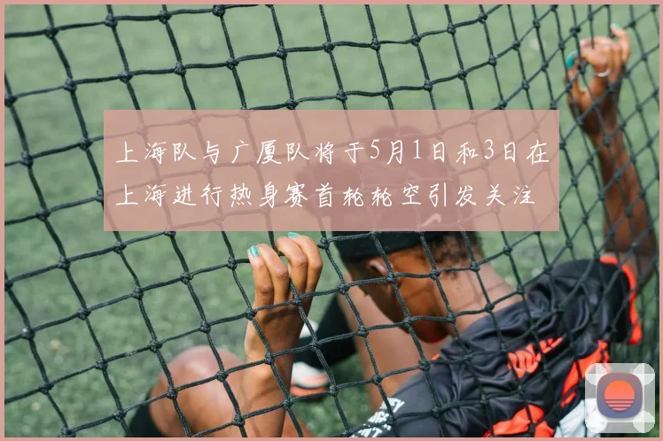 上海队与广厦队将于5月1日和3日在上海进行热身赛首轮轮空引发关注
