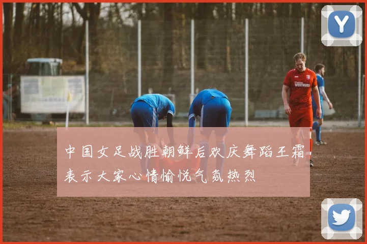 中国女足战胜朝鲜后欢庆舞蹈王霜表示大家心情愉悦气氛热烈