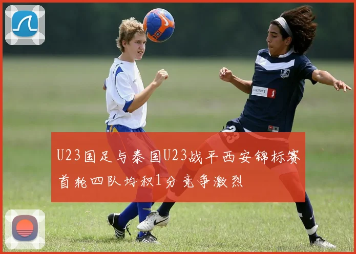 U23国足与泰国U23战平西安锦标赛首轮四队均积1分竞争激烈